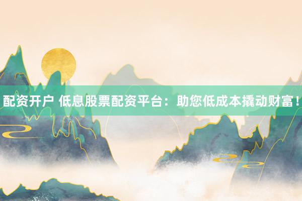 配资开户 低息股票配资平台：助您低成本撬动财富！