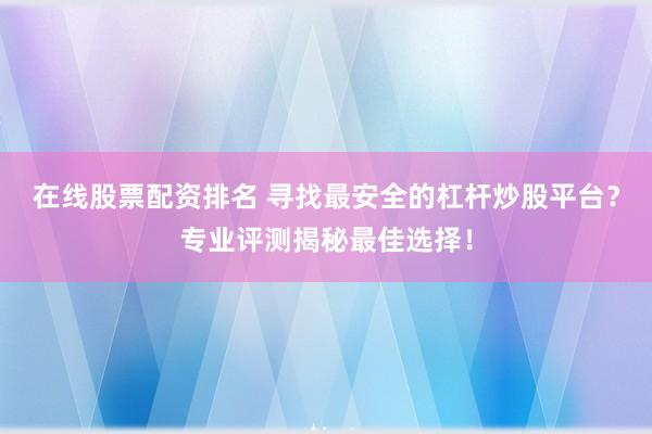 在线股票配资排名 寻找最安全的杠杆炒股平台？专业评测揭秘最佳选择！
