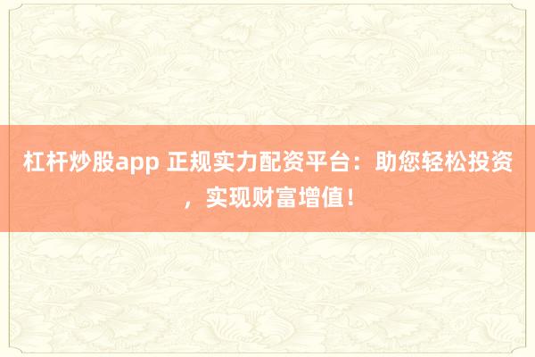 杠杆炒股app 正规实力配资平台：助您轻松投资，实现财富增值！