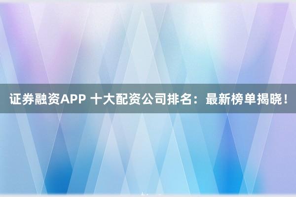 证券融资APP 十大配资公司排名：最新榜单揭晓！
