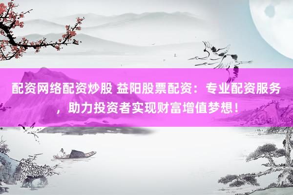 配资网络配资炒股 益阳股票配资：专业配资服务，助力投资者实现财富增值梦想！