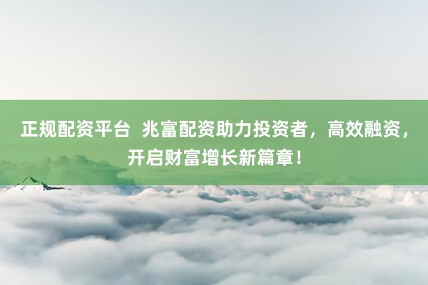 正规配资平台  兆富配资助力投资者，高效融资，开启财富增长新篇章！