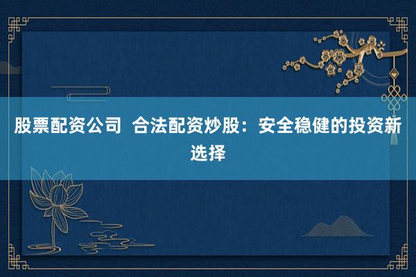 股票配资公司  合法配资炒股：安全稳健的投资新选择