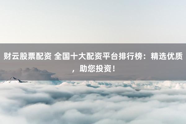 财云股票配资 全国十大配资平台排行榜：精选优质，助您投资！