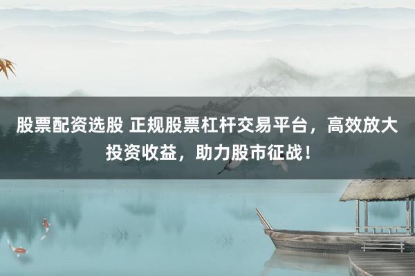 股票配资选股 正规股票杠杆交易平台，高效放大投资收益，助力股市征战！
