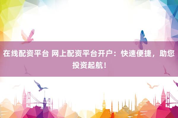 在线配资平台 网上配资平台开户：快速便捷，助您投资起航！