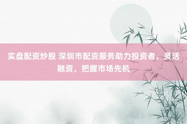 实盘配资炒股 深圳市配资服务助力投资者，灵活融资，把握市场先机