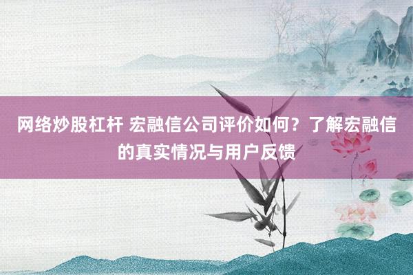 网络炒股杠杆 宏融信公司评价如何？了解宏融信的真实情况与用户反馈