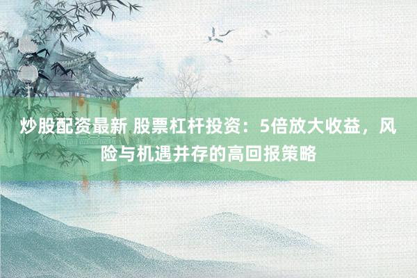 炒股配资最新 股票杠杆投资：5倍放大收益，风险与机遇并存的高回报策略