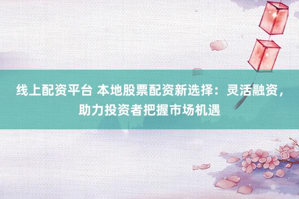 线上配资平台 本地股票配资新选择：灵活融资，助力投资者把握市场机遇