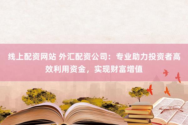 线上配资网站 外汇配资公司：专业助力投资者高效利用资金，实现财富增值