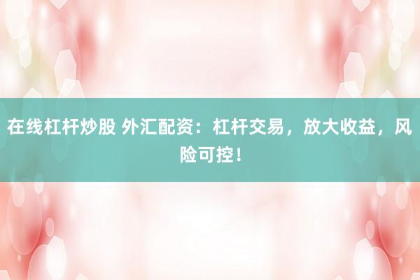在线杠杆炒股 外汇配资：杠杆交易，放大收益，风险可控！