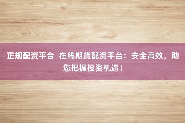 正规配资平台  在线期货配资平台：安全高效，助您把握投资机遇！