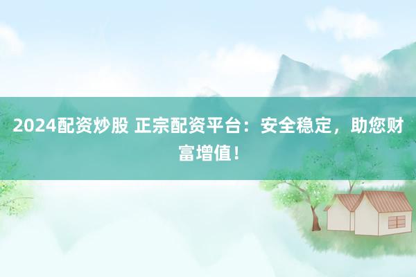 2024配资炒股 正宗配资平台：安全稳定，助您财富增值！