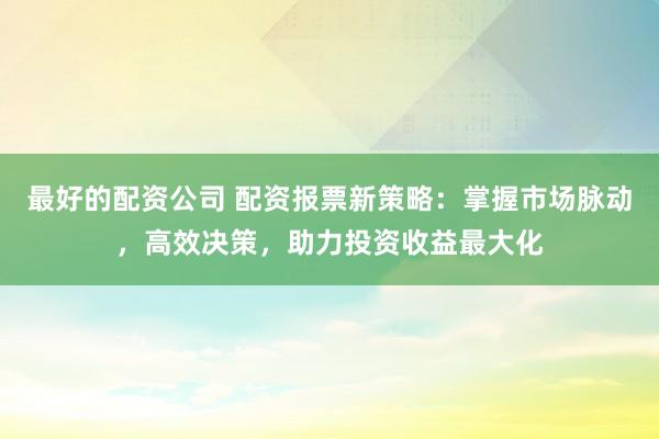 最好的配资公司 配资报票新策略：掌握市场脉动，高效决策，助力投资收益最大化