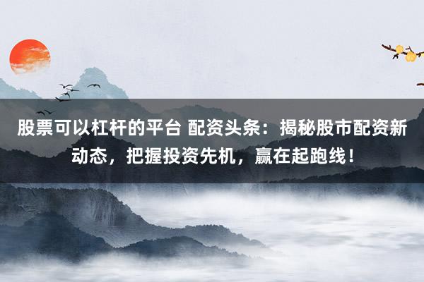 股票可以杠杆的平台 配资头条：揭秘股市配资新动态，把握投资先机，赢在起跑线！
