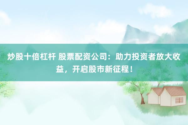 炒股十倍杠杆 股票配资公司：助力投资者放大收益，开启股市新征程！
