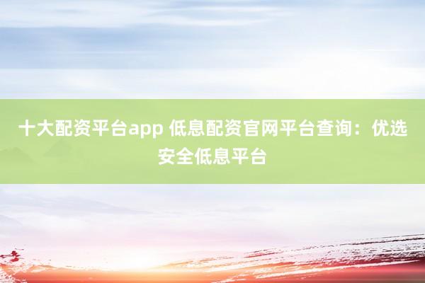 十大配资平台app 低息配资官网平台查询：优选安全低息平台