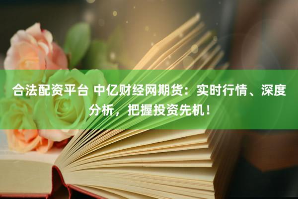 合法配资平台 中亿财经网期货：实时行情、深度分析，把握投资先机！