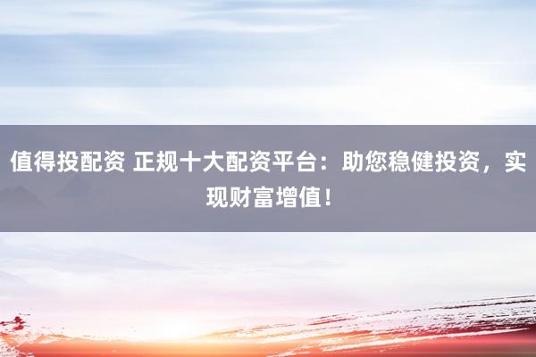 值得投配资 正规十大配资平台：助您稳健投资，实现财富增值！
