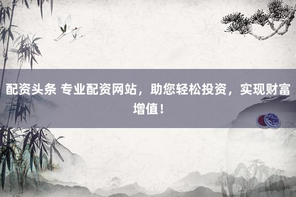 配资头条 专业配资网站，助您轻松投资，实现财富增值！