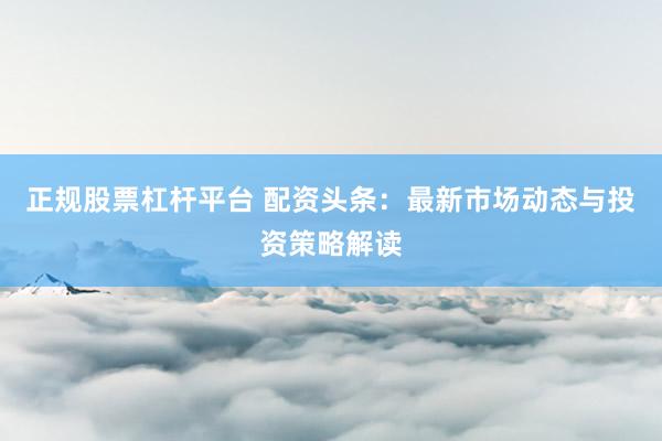 正规股票杠杆平台 配资头条：最新市场动态与投资策略解读