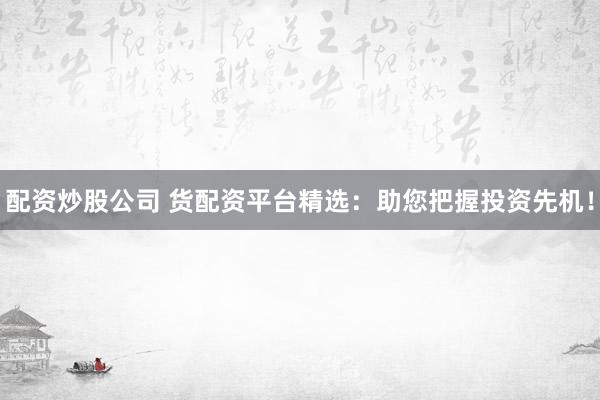 配资炒股公司 货配资平台精选：助您把握投资先机！