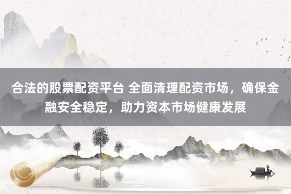 合法的股票配资平台 全面清理配资市场，确保金融安全稳定，助力资本市场健康发展