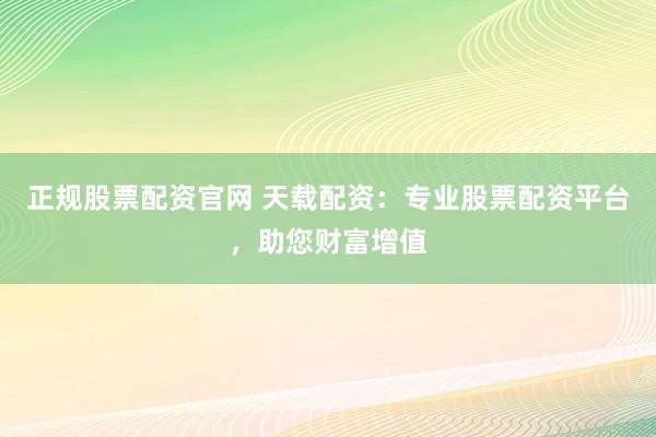 正规股票配资官网 天载配资：专业股票配资平台，助您财富增值