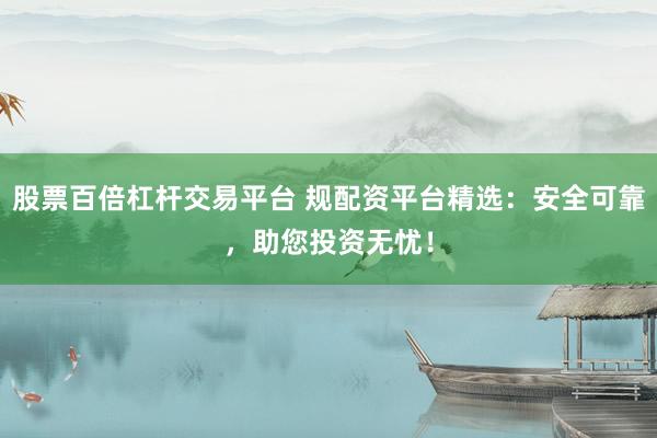 股票百倍杠杆交易平台 规配资平台精选：安全可靠，助您投资无忧！