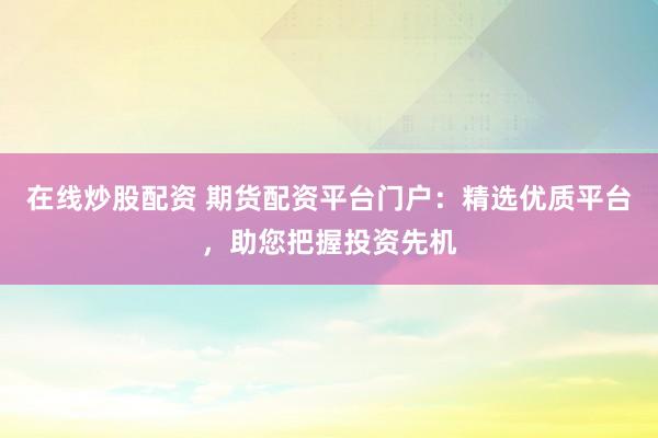 在线炒股配资 期货配资平台门户：精选优质平台，助您把握投资先机