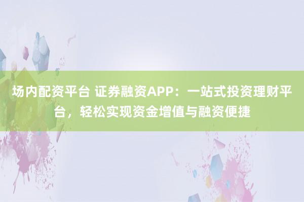 场内配资平台 证券融资APP：一站式投资理财平台，轻松实现资金增值与融资便捷