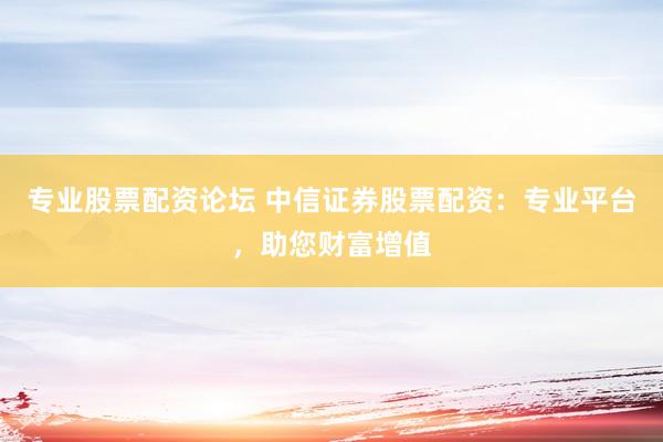 专业股票配资论坛 中信证券股票配资：专业平台，助您财富增值