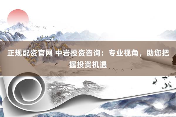 正规配资官网 中岩投资咨询：专业视角，助您把握投资机遇