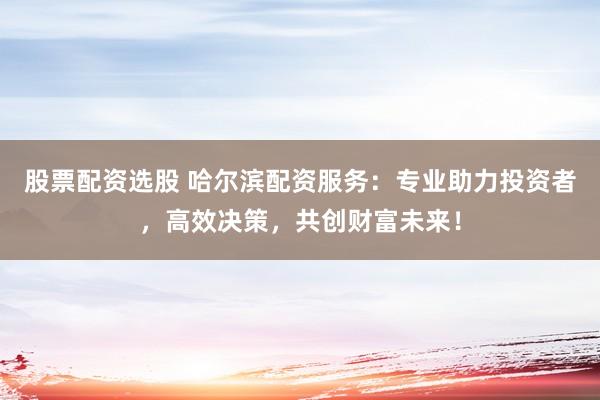 股票配资选股 哈尔滨配资服务：专业助力投资者，高效决策，共创财富未来！
