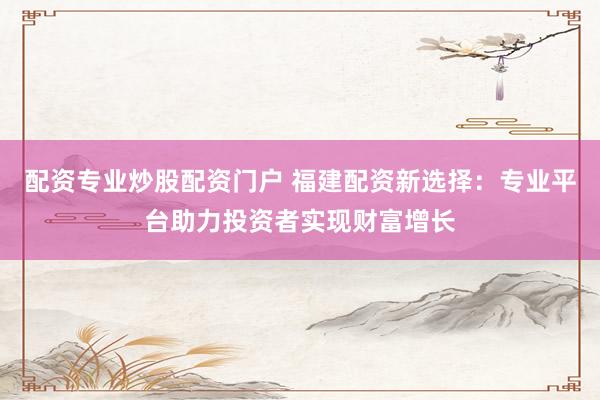 配资专业炒股配资门户 福建配资新选择：专业平台助力投资者实现财富增长