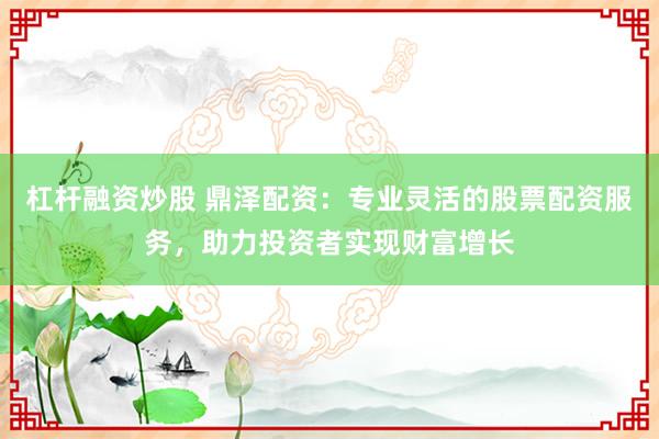 杠杆融资炒股 鼎泽配资：专业灵活的股票配资服务，助力投资者实现财富增长