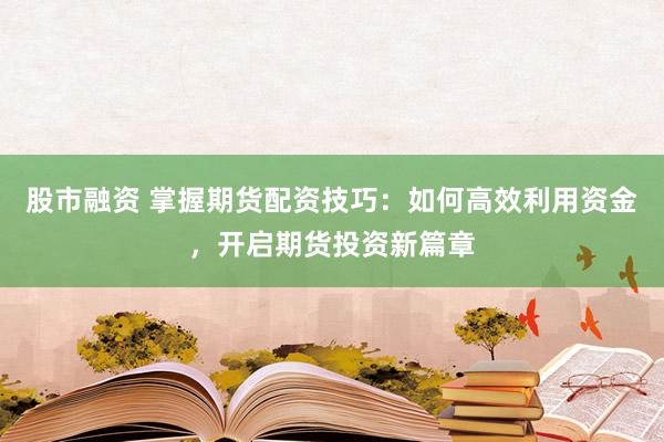 股市融资 掌握期货配资技巧：如何高效利用资金，开启期货投资新篇章