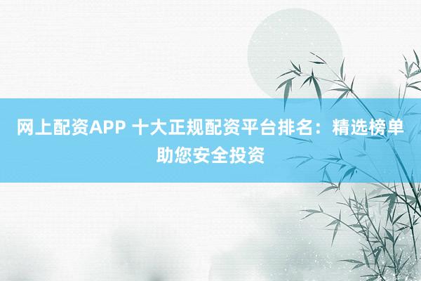 网上配资APP 十大正规配资平台排名：精选榜单助您安全投资