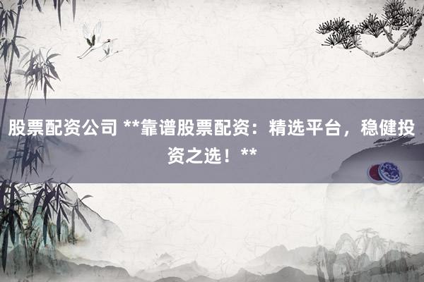 股票配资公司 **靠谱股票配资：精选平台，稳健投资之选！**