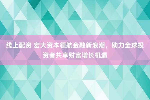 线上配资 宏大资本领航金融新浪潮，助力全球投资者共享财富增长机遇
