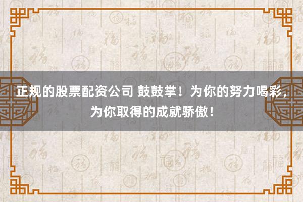 正规的股票配资公司 鼓鼓掌！为你的努力喝彩，为你取得的成就骄傲！