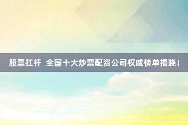 股票扛杆  全国十大炒票配资公司权威榜单揭晓！