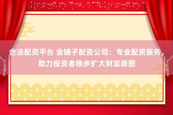 合法配资平台 金铺子配资公司：专业配资服务，助力投资者稳步扩大财富版图