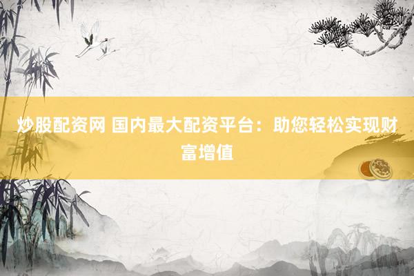 炒股配资网 国内最大配资平台：助您轻松实现财富增值
