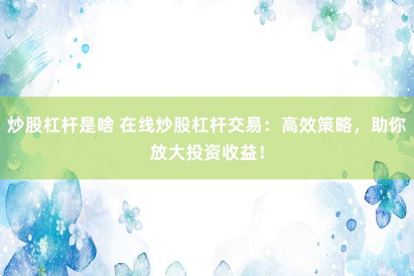 炒股杠杆是啥 在线炒股杠杆交易：高效策略，助你放大投资收益！