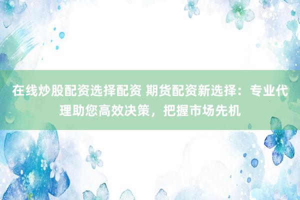 在线炒股配资选择配资 期货配资新选择：专业代理助您高效决策，把握市场先机