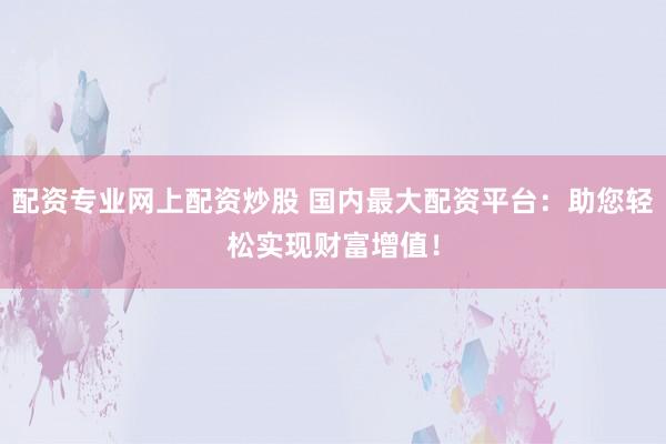 配资专业网上配资炒股 国内最大配资平台：助您轻松实现财富增值！