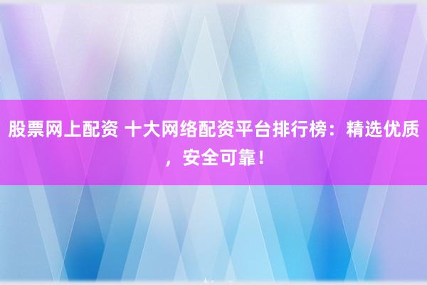 股票网上配资 十大网络配资平台排行榜：精选优质，安全可靠！
