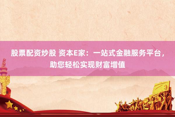 股票配资炒股 资本E家：一站式金融服务平台，助您轻松实现财富增值